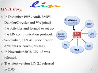 o In December 1998 , Audi, BMW,
DaimlerChrysler and VW joined
the activities and formed to set up
the LIN communication protocol.
o September , LIN API specification
draft was released (Rev. 0.1).
o In November 2002, LIN 1.3 was
released.
o The latest version LIN 2.0 released
in 2003.
Daimler-
Chrysler
AUDI
VW
Volvo
BMW
LIN
Spec
VCT
LIN History:
 