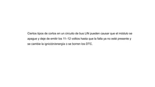 Ciertos tipos de cortos en un circuito de bus LIN pueden causar que el módulo se
apague y deje de emitir los 11–12 voltios hasta que la falla ya no esté presente y
se cambie la ignición/energía o se borren los DTC.