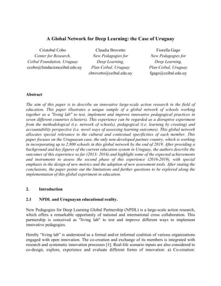 A Global Network for Deep Learning: the Case of Uruguay
Cristobal Cobo
Center for Research,
Ceibal Foundation, Uruguay
ccobo@fundacionceibal.edu.uy
Claudia Brovetto
New Pedagogies for
Deep Learning,
Plan Ceibal, Uruguay
cbrovetto@ceibal.edu.uy
Fiorella Gago
New Pedagogies for
Deep Learning,
Plan Ceibal, Uruguay
fgago@ceibal.edu.uy
Abstract
The aim of this paper is to describe an innovative large-scale action research in the field of
education. This paper illustrates a unique sample of a global network of schools working
together as a "living lab" to test, implement and improve innovative pedagogical practices in
seven different countries (clusters). This experience can be regarded as a disruptive experiment
from the methodological (i.e. network of schools), pedagogical (i.e. learning by creating) and
accountability perspective (i.e. novel ways of assessing learning outcomes). This global network
allocates special relevance to the cultural and contextual specificities of each member. This
paper focuses on the Uruguayan case, the only non-developed partner country, which is working
in incorporating up to 2,800 schools in this global network by the end of 2019. After providing a
background and key figures of the current education system in Uruguay, the authors describe the
outcomes of this experience so far (2013- 2016) and highlight some of the expected achievements
and instruments to assess the second phase of this experience (2016-2019), with special
emphasis in the design of new metrics and the adoption of new assessment tools. After stating the
conclusions, the paper points out the limitations and further questions to be explored along the
implementation of this global experiment in education.
2. Introduction
2.1 NPDL and Uruguayan educational reality. 
New Pedagogies for Deep Learning Global Partnership (NPDL) is a large-scale action research,
which offers a remarkable opportunity of national and international cross collaboration. This
partnership is conceived as "living lab" to test and improve different ways to implement
innovative pedagogies.
Hereby “living lab” is understood as a formal and/or informal coalition of various organizations
engaged with open innovation. The co-creation and exchange of its members is integrated with
research and systematic innovation processes [1]. Real-life scenario inputs are also considered to
co-design, explore, experience and evaluate different forms of innovation: a) Co-creation:
 