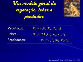 Um modelo geral de
   vegetação, lebre e
       predador

Vegetação:    Vt+1= Vt Fv (Vp, Hp, ev)
Lebre:        Ht+1= Ht Fh (Vp, Hp, Pp, eh)
Predadores:          Pt+1= Pt Fp (Hp, Pp, ep)




                           Stenseth et al., Proc. Natl. Acad. Sci. 1997
 