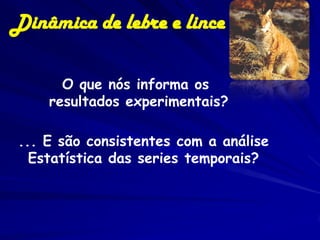 Dinâmica de lebre e lince

      O que nós informa os
    resultados experimentais?

... E são consistentes com a análise
  Estatística das series temporais?
 
