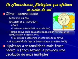 Os Mecanismos Biológicos que afeitam
          os ciclos do sul
Clima - sazonalidade
– Sincronia ou não
  (Stenseth et al. 1999,2004)
     OAN
     Leste-oeste (estatísticas provinciais)
– Tempo provocado pela atividade solar (Sinclair et al.
  1993, Sinclair e Gosline 1997)
     Não explica a assíncrona oriental (efeito de NAO)
– A sazonalidade liga as fases (King e Schaffer 2001)
Hipótese: a sazonalidade mais fraca
reduz a força sazonal e provoca uma
oscilação de anos múltiplos
 