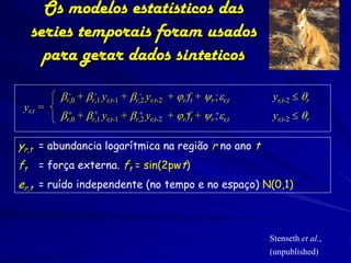 Os modelos estatísticos das
     series temporais foram usados
       para gerar dados sinteticos

          br,0 + br,1 yr,t-1 + br,2 yr,t-2 + jr -ft + yr+er,t
            -      -              -                     -        yr,t-2  qr
 yr,t =
          br,0 + br,1 yr,t-1 + br,2 yr,t-2 + jr+t + yr+er,t
           +       +             +             f      +          yr,t-2  qr

yr,t = abundancia logarítmica na região r no ano t
ft    = força externa. ft = sin(2pwt)
er,t = ruído independente (no tempo e no espaço) N(0,1)



                                                                Stenseth et al.,
                                                                (unpublished)
 