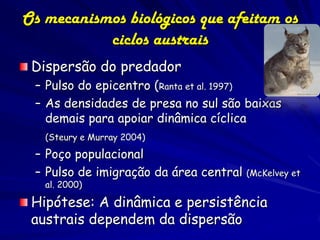 Os mecanismos biológicos que afeitam os
           ciclos austrais
 Dispersão do predador
 – Pulso do epicentro (Ranta et al. 1997)
 – As densidades de presa no sul são baixas
   demais para apoiar dinâmica cíclica
   (Steury e Murray 2004)

 – Poço populacional
 – Pulso de imigração da área central   (McKelvey et
   al. 2000)

 Hipótese: A dinâmica e persistência
 austrais dependem da dispersão
 