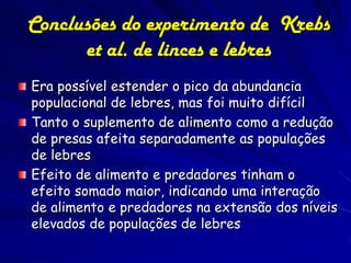 Conclusões do experimento de Krebs
      et al. de linces e lebres
Era possível estender o pico da abundancia
populacional de lebres, mas foi muito difícil
Tanto o suplemento de alimento como a redução
de presas afeita separadamente as populações
de lebres
Efeito de alimento e predadores tinham o
efeito somado maior, indicando uma interação
de alimento e predadores na extensão dos níveis
elevados de populações de lebres
 