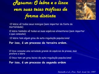 Resumo: O lebre e o lince
   vem suas teias tróficas de
        forma distinta
•O lebre vê todos seus inimigos (sem importar da fonte da
mortalidade)
O lebre também vê todas as suas espécies alimentares (sem importar
o que consume)
•O lebre tem algum grau de auto-regulação populacional

Por isso, é um processo da terceira ordem.

O lince consume uma variedade grande de espécies de presas, mas
prefere o lebre
O lince tem um grau baixo de auto-regulação populacional

Por isso, é um processo da segunda ordem


                                             Stenseth et al., Proc. Natl. Acad. Sci. 1997
 