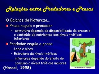 Relações entre Predadores e Presas
 O Balance da Natureza…
   Presa regula o predador
   – estrutura depende da disponibilidade de presas e
     o conteúdo de nutrientes dos níveis tróficos
     inferiores
   Predador regula a presa
   – Lobo e alces
   – Estrutura de níveis tróficos
     inferiores depende do efeito do
     consumo a níveis tróficos maiores
(Hassel, 1998)
 