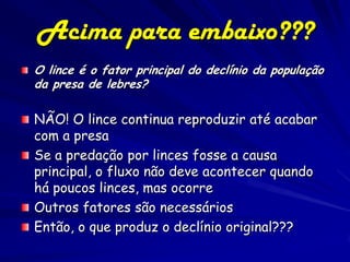 Acima para embaixo???
O lince é o fator principal do declínio da população
da presa de lebres?

NÃO! O lince continua reproduzir até acabar
com a presa
Se a predação por linces fosse a causa
principal, o fluxo não deve acontecer quando
há poucos linces, mas ocorre
Outros fatores são necessários
Então, o que produz o declínio original???
 