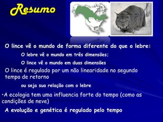 Resumo

 O lince vê o mundo de forma diferente do que o lebre:
       O lebre vê o mundo em três dimensões;
       O lince vê o mundo em duas dimensões
 O lince é regulado por um não linearidade no segundo
 tempo de retorno
       ou seja sua relação com o lebre

•A ecologia tem uma influencia forte do tempo (como as
condições de neve)
 A evolução e genética é regulado pelo tempo
 