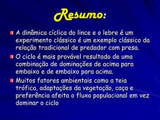 Resumo:
A dinâmica cíclica do lince e o lebre é um
experimento clássico é um exemplo clássico da
relação tradicional de predador com presa.
O ciclo é mais provável resultado de uma
combinação de dominações de acima para
embaixo e de embaixo para acima.
Muitos fatores ambientais como a teia
trófica, adaptações da vegetação, caça e
preferência afeita o fluxo populacional em vez
dominar o ciclo
 
