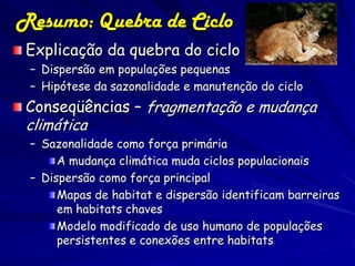 Resumo: Quebra de Ciclo
 Explicação da quebra do ciclo
 – Dispersão em populações pequenas
 – Hipótese da sazonalidade e manutenção do ciclo
 Conseqüências – fragmentação e mudança
 climática
 – Sazonalidade como força primária
      A mudança climática muda ciclos populacionais
 – Dispersão como força principal
      Mapas de habitat e dispersão identificam barreiras
      em habitats chaves
      Modelo modificado de uso humano de populações
      persistentes e conexões entre habitats
 
