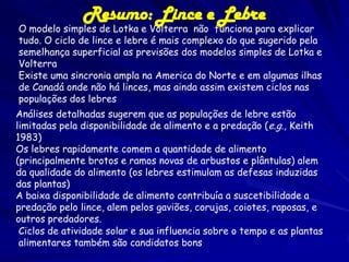 Resumo: Lince e Lebre
O modelo simples de Lotka e Volterra não funciona para explicar
tudo. O ciclo de lince e lebre é mais complexo do que sugerido pela
semelhança superficial as previsões dos modelos simples de Lotka e
Volterra
Existe uma sincronia ampla na America do Norte e em algumas ilhas
de Canadá onde não há linces, mas ainda assim existem ciclos nas
populações dos lebres
Análises detalhadas sugerem que as populações de lebre estão
limitadas pela disponibilidade de alimento e a predação (e.g., Keith
1983)
Os lebres rapidamente comem a quantidade de alimento
(principalmente brotos e ramos novas de arbustos e plântulas) alem
da qualidade do alimento (os lebres estimulam as defesas induzidas
das plantas)
A baixa disponibilidade de alimento contribuía a suscetibilidade a
predação pelo lince, alem pelos gaviões, corujas, coiotes, raposas, e
outros predadores.
 Ciclos de atividade solar e sua influencia sobre o tempo e as plantas
 alimentares também são candidatos bons
 