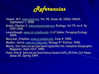 Referencias
Hassel, M.P. www.pnas.org. Vol. 95, Issue 18, 10661-10664,
   September 1, 1998.
Krebs, Charles J. www.esajournals.org. Ecology. Vol 79, no.4. Pp.
   1193-1208.
Launchbaugh. www.cnr.uidaho.edu. U of Idaho, Foraging Ecology.
   2004.
MacLean, Stephen. www.gi.alaska.edu. June 9, 1980.
Madler, Sylvia. www.sci.sdsu.edu. Biology 5th Edition. 1998.
Marty, Sid. lynx.uio.no/jon/lynx/cglynx1b.htm. Canadian Geographic
   Magazine, Sept./Oct. 1995.
Poole, Kim G. lynx.uio.no/lynx/nancy/news/cn20_04.htm. Cat News.
   Issue 20. Spring 1994.
 