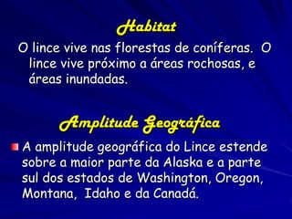 Habitat
O lince vive nas florestas de coníferas. O
 lince vive próximo a áreas rochosas, e
 áreas inundadas.


      Amplitude Geográfica
A amplitude geográfica do Lince estende
sobre a maior parte da Alaska e a parte
sul dos estados de Washington, Oregon,
Montana, Idaho e da Canadá.
 