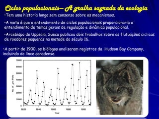 Ciclos populacionais— A gralha sagrada da ecologia
•Tem uma historia longa sem consenso sobre os mecanismos.
•A meta é que o entendimento de ciclos populacionais proporcionaria o
entendimento de temas gerais de regulação e dinâmica populacional.
•Arcebispo de Uppsala, Sueca publicou dois trabalhos sobre as flutuações ciclicas
de roedores pequenas na metade do século 16.

•A partir de 1900, os biólogos analisaram registros da Hudson Bay Company,
incluindo do lince canadense.
 