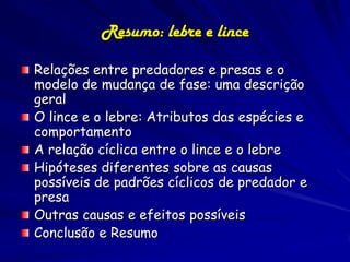 Resumo: lebre e lince

Relações entre predadores e presas e o
modelo de mudança de fase: uma descrição
geral
O lince e o lebre: Atributos das espécies e
comportamento
A relação cíclica entre o lince e o lebre
Hipóteses diferentes sobre as causas
possíveis de padrões cíclicos de predador e
presa
Outras causas e efeitos possíveis
Conclusão e Resumo
 