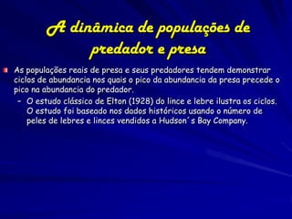A dinâmica de populações de
             predador e presa
As populações reais de presa e seus predadores tendem demonstrar
ciclos de abundancia nos quais o pico da abundancia da presa precede o
pico na abundancia do predador.
 – O estudo clássico de Elton (1928) do lince e lebre ilustra os ciclos.
    O estudo foi baseado nos dados históricos usando o número de
    peles de lebres e linces vendidos a Hudson´s Bay Company.
 