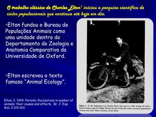 O trabalho clássico de Charles Elton1 iniciou a pesquisa científica de
 ciclos populacionais que continua até hoje em dia.

•Elton fundou o Bureau de
Populações Animais como
uma unidade dentro do
Departamento de Zoologia e
Anatomia Comparativa da
Universidade de Oxford.


•Elton escreveu o texto
famoso “Animal Ecology”.


Elton, C. 1924. Periodic fluctuations in number of
animals: their causes and effects. Br. J. Exp.
Biol. 2:119-163.
 