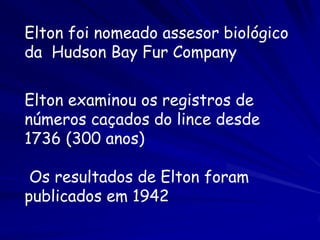 Elton foi nomeado assesor biológico
da Hudson Bay Fur Company


Elton examinou os registros de
números caçados do lince desde
1736 (300 anos)

 Os resultados de Elton foram
publicados em 1942
 