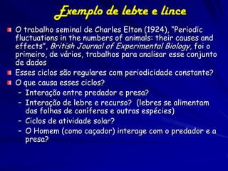 Exemplo de lebre e lince
O trabalho seminal de Charles Elton (1924), “Periodic
fluctuations in the numbers of animals: their causes and
effects”, British Journal of Experimental Biology, foi o
primeiro, de vários, trabalhos para analisar esse conjunto
de dados
Esses ciclos são regulares com periodicidade constante?
O que causa esses ciclos?
 – Interação entre predador e presa?
 – Interação de lebre e recurso? (lebres se alimentam
   das folhas de coníferas e outras espécies)
 – Ciclos de atividade solar?
 – O Homem (como caçador) interage com o predador e a
   presa?
 