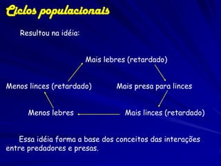 Ciclos populacionais
    Resultou na idéia:


                         Mais lebres (retardado)


Menos linces (retardado)         Mais presa para linces


      Menos lebres                  Mais linces (retardado)


   Essa idéia forma a base dos conceitos das interações
entre predadores e presas.
 