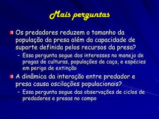 Mais perguntas
Os predadores reduzem o tamanho da
população da presa além da capacidade de
suporte definida pelos recursos da presa?
– Essa pergunta segue dos interesses no manejo de
  pragas de culturas, populações de caça, e espécies
  em perigo de extinção
A dinâmica da interação entre predador e
presa causa oscilações populacionais?
– Essa pergunta segue das observações de ciclos de
  predadores e presas no campo

                (c) 2001 by W. H. Freeman and
                           Company
 