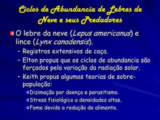 Ciclos de Abundancia de Lebres de
      Neve e seus Predadores
O lebre da neve (Lepus americanus) e
lince (Lynx canadensis).
– Registros extensivos de caça.
– Elton propus que os ciclos de abundancia são
  forçados pela variação da radiação solar.
– Keith propus algumas teorias de sobre-
  população:
    Dizimação por doença e parasitismo.
    Stress fisiológico a densidades altas.
    Fome devido a redução de alimento.
 