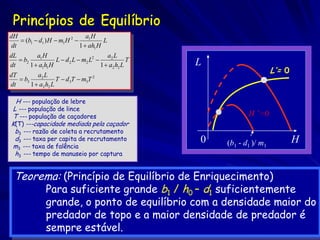 dH                               a1 H
     (b1  d1 ) H  m1 H 2            L
 dt                           1  ah1 H
dL         a1 H                           a2 L
    b2            L  d 2 L  m2 L2              T
dt      1  a1h1 H                     1  a2 h2 L     L
dT         a2 L
                                                                            L’= 0
    b3             T  d 3T  m3T 2
dt      1  a2 h2 L

 H --- população de lebre
L --- população de lince
T --- população de caçadores                                      H ’= 0
K(T) ---capacidade mediada pela caçador
 b3 --- razão de coleta a recrutamento
 d3 --- taxa per capita de recrutamento                0                            H
m3 --- taxa de falência                                    (b1 - d1 )/ m1
 h3 --- tempo de manuseio por captura


 Teorema: (Princípio de Equilíbrio de Enriquecimento)
      Para suficiente grande b1 / h0 – d1 suficientemente
               grande, o ponto de equilíbrio com a densidade maior do
               predador de topo e a maior densidade de predador é
               sempre estável.
 