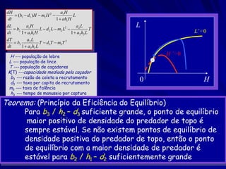 dH                               a1 H
      (b1  d1 ) H  m1 H 2            L
  dt                           1  ah1 H
 dL
     b2
            a1 H
                    L  d 2 L  m2 L2 
                                           a2 L
                                                    T
                                                        L
 dt      1  a1h1 H                     1  a2 h2 L                  L’= 0
 dT         a2 L
     b3             T  d 3T  m3T 2
 dt      1  a2 h2 L

  H --- população de lebre
                                                            H ’= 0
 L --- população de lince
 T --- população de caçadores
 K(T) ---capacidade mediada pela caçador
  b3 --- razão de coleta a recrutamento
  d3 --- taxa per capita de recrutamento
                                                        0               H
 m3 --- taxa de falência
  h3 --- tempo de manuseio por captura

Teorema: (Princípio da Eficiência do Equilíbrio)
     Para b3 / h2 – d3 suficiente grande, o ponto de equilíbrio
             maior positivo de densidade do predador de topo é
            sempre estável. Se não existem pontos de equilíbrio de
            densidade positiva do predador de topo, então o ponto
            de equilíbrio com a maior densidade de predador é
            estável para b2 / h1 – d2 suficientemente grande
 