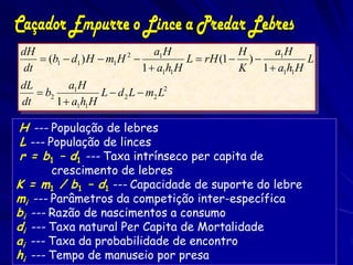 dH                               a1 H               H    a1 H
     (b1  d1 ) H  m1 H 2             L  rH (1  )          L
 dt                           1  a1h1 H            K 1  a1h1 H
dL         a1 H
    b2            L  d 2 L  m2 L2
dt      1  a1h1 H

H --- População de lebres
L --- População de linces
r = b1 – d1 --- Taxa intrínseco per capita de
       crescimento de lebres
K = m1 / b1 – d1 --- Capacidade de suporte do lebre
mi --- Parâmetros da competição inter-específica
bi --- Razão de nascimentos a consumo
di --- Taxa natural Per Capita de Mortalidade
ai --- Taxa da probabilidade de encontro
hi --- Tempo de manuseio por presa
 