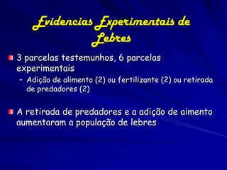 Evidencias Experimentais de
              Lebres
3 parcelas testemunhos, 6 parcelas
experimentais
– Adição de alimento (2) ou fertilizante (2) ou retirada
  de predadores (2)


A retirada de predadores e a adição de aimento
aumentaram a população de lebres
 