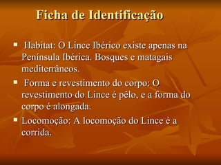 Ficha de Identificação Habitat: O Lince Ibérico existe apenas na Península Ibérica. Bosques e matagais mediterrâneos. Forma e revestimento do corpo: O revestimento do Lince é pêlo, e a forma do corpo é alongada. Locomoção: A locomoção do Lince é a corrida. 
