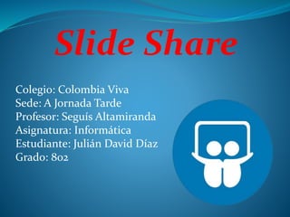 Slide Share
Colegio: Colombia Viva
Sede: A Jornada Tarde
Profesor: Seguís Altamiranda
Asignatura: Informática
Estudiante: Julián David Díaz
Grado: 802
 