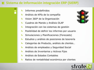 ç   Sistema de Información integración ERP (SIERP)

                Informes predefinidos
                Análisis de KPIs de la compañía
                Vision 360º de la Organización
                Cuadros de Mando y Análisis OLAP
                Integración con los sistemas de gestión
                Posibilidad de definir los informes por usuario
                Simulaciones y Planificaciones (Forecasts)
                Estudios y análisis de posiciones de tesorería
                Categorías de Producto, análisis de clientes…
                Análisis de empleados y Seguridad Social
                Análisis de Inventarios y Activos Fijos
                Análisis de Estados Contables
                Ratios de rentabilidad económica por clientes
 