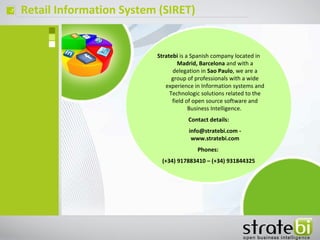 ç Retail Information System (SIRET)
Stratebi is a Spanish company located in
Madrid, Barcelona and with a
delegation in Sao Paulo, we are a
group of professionals with a wide
experience in Information systems and
Technologic solutions related to the
field of open source software and
Business Intelligence.
Contact details:
info@stratebi.com -
www.stratebi.com
Phones:
(+34) 917883410 – (+34) 931844325
 