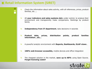 ç
Check the information about sales activity, with all references, prices, product
families, etc ...
All your indicators and sales systems data under control, to analyze their
environment and transparently make comparisons. Rankings by product
family
Independency from IT department, take decisions in seconds
Product data, prices, distribution points, product families
information , etc…
A powerful analytic environment with Reports, Dashboards, OLAP views…
100% web browser accessible, mobile devices and office integration
The cheapest solution in the market, save up to 80% using Open Source.
Forget licensing costs!!
Retail Information System (SIRET)
 