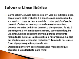  Como sabem, o Lince Ibérico está em vias-de-extinção, aliás,
como viram neste trabalho é a espécie mais ameaçada. Eu
sou contra a caça furtiva, e a minha maior paixão são estes
animais. Custa-me imenso, como deve custar a outras
pessoas, ver estes belíssimos animais a desaparecer. Se isto é
assim agora, e nós ainda somos crinças, como será daqui a
uns anos?! Já não existiram animais, porque entretanto
foram todos exitintos, já não existirá a natureza que há hoje
em dia (mesmo sendo algo reduzida)?! Temos de nos unir, e
fazer algo para que isto pare de vez.
 Obrigada por terem lido esta pequena mensagem que
também é um desabafo para mim!
 