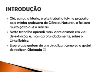  Olá, eu sou a Maria, e este trabalho foi-me proposto
pela minha professora de Ciências Naturais, e foi com
muito gosto que o realizei.
 Neste trabalho aprendi mais sobre animais em via-
de-extinção, e, mais aprofundadamente, sobre o
Lince Ibérico.
 Espero que gostem de um visualizar, como eu o gostei
de realizar. Obrigada 
 