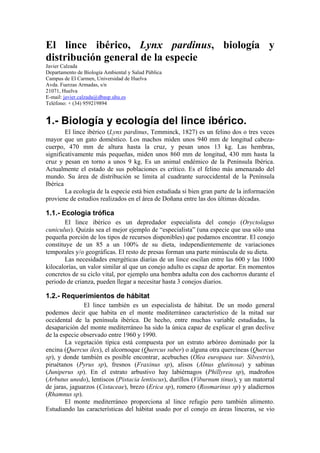 El lince ibérico, Lynx pardinus, biología y
distribución general de la especie
Javier Calzada
Departamento de Biología Ambiental y Salud Pública
Campus de El Carmen, Universidad de Huelva
Avda. Fuerzas Armadas, s/n
21071, Huelva
E-mail: javier.calzada@dbasp.uhu.es
Teléfono: + (34) 959219894
1.- Biología y ecología del lince ibérico.
El lince ibérico (Lynx pardinus, Temminck, 1827) es un felino dos o tres veces
mayor que un gato doméstico. Los machos miden unos 940 mm de longitud cabeza-
cuerpo, 470 mm de altura hasta la cruz, y pesan unos 13 kg. Las hembras,
significativamente más pequeñas, miden unos 860 mm de longitud, 430 mm hasta la
cruz y pesan en torno a unos 9 kg. Es un animal endémico de la Península Ibérica.
Actualmente el estado de sus poblaciones es crítico. Es el felino más amenazado del
mundo. Su área de distribución se limita al cuadrante suroccidental de la Península
Ibérica
La ecología de la especie está bien estudiada si bien gran parte de la información
proviene de estudios realizados en el área de Doñana entre las dos últimas décadas.
1.1.- Ecología trófica
El lince ibérico es un depredador especialista del conejo (Oryctolagus
cuniculus). Quizás sea el mejor ejemplo de “especialista” (una especie que usa sólo una
pequeña porción de los tipos de recursos disponibles) que podamos encontrar. El conejo
constituye de un 85 a un 100% de su dieta, independientemente de variaciones
temporales y/o geográficas. El resto de presas forman una parte minúscula de su dieta.
Las necesidades energéticas diarias de un lince oscilan entre las 600 y las 1000
kilocalorías, un valor similar al que un conejo adulto es capaz de aportar. En momentos
concretos de su ciclo vital, por ejemplo una hembra adulta con dos cachorros durante el
periodo de crianza, pueden llegar a necesitar hasta 3 conejos diarios.
1.2.- Requerimientos de hábitat
El lince también es un especialista de hábitat. De un modo general
podemos decir que habita en el monte mediterráneo característico de la mitad sur
occidental de la península ibérica. De hecho, entre muchas variable estudiadas, la
desaparición del monte mediterráneo ha sido la única capaz de explicar el gran declive
de la especie observado entre 1960 y 1990.
La vegetación típica está compuesta por un estrato arbóreo dominado por la
encina (Quercus ilex), el alcornoque (Quercus suber) o alguna otra quercíneas (Quercus
sp), y donde también es posible encontrar, acebuches (Olea europaea var. Silvestris),
piruétanos (Pyrus sp), fresnos (Fraxinus sp), alisos (Alnus glutinosa) y sabinas
(Juniperus sp). En el estrato arbustivo hay labiérnagos (Phillyrea sp), madroños
(Arbutus unedo), lentiscos (Pistacia lentiscus), durillos (Viburnum tinus), y un matorral
de jaras, jaguarzos (Cistaceae), brezo (Erica sp), romero (Rosmarinus sp) y aladiernos
(Rhamnus sp).
El monte mediterráneo proporciona al lince refugio pero también alimento.
Estudiando las características del hábitat usado por el conejo en áreas linceras, se vio
 