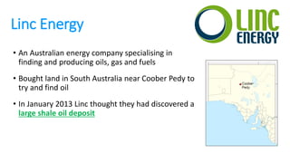 Linc Energy
• An Australian energy company specialising in
finding and producing oils, gas and fuels
• Bought land in South Australia near Coober Pedy to
try and find oil
• In January 2013 Linc thought they had discovered a
large shale oil deposit
 