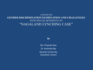 A STUDY ON
GENDER DISCRIMINATION ELIMINATION AND CHALLENGES
WITH SPECIAL REFERENCE TO
“NAGALAND LYNCHING CASE”
By
Ms. Priyanka Dey
Dr. Anamika Ray
Gauhati University,
Guwahati, Assam
 