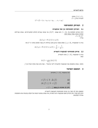 ‫לינאריות‬ ‫בדיקת‬
.‫כמובן‬ f (x) ∈ Ln
:⃗
x + ⃗
y ‫של‬ ‫ההגדרה‬
(⃗
x + ⃗
y) = (x1 + y1, x2 + y2, . . . , xn + yn)
‫הסטטיסטי‬ ‫המרחק‬ 2
‫פונקציות‬ ‫שתי‬ ‫בין‬ ‫הסטטיסטי‬ ‫המרחק‬ 2.1
‫מגרילים‬ ‫אנחנו‬ :‫הסתברותיים‬ ‫לכלים‬ ‫עוברים‬ ‫אנחנו‬ ‫אזי‬ ,Ω (2n
) :‫עצום‬ ‫הוא‬ f ∈ Hn ‫של‬ ‫הקלטים‬ ‫ומרחב‬ ‫היות‬
.‫תלוי‬ ‫ובלתי‬ ‫אחיד‬ ‫באופן‬ ‫קלטים‬
.⃗
x ∈ {0, 1}
n
:‫נגדיר‬
∆ (f, g) = Pr [f (⃗
x) ̸= g (⃗
x)]
:‫אזי‬ 2n
-‫ה‬ ‫מתוך‬ ‫קלטים‬ ‫בשני‬ ‫רק‬ ‫נבדלות‬ (‫מהן‬ ‫כרגע‬ ‫משנה‬ ‫)שלא‬ f, g ∈ Hn ‫הפונקציות‬ ‫כי‬ ‫נניח‬
∆ (f, g) = Pr [f (⃗
x) ̸= g (⃗
x)] =
2
2n
=
1
2n−1
‫לינארית‬ ‫לפונקציה‬ ‫סטטיסיטי‬ ‫מרחק‬ 2.2
.‫לינארית‬ ‫אינה‬ f ∈ Hn ‫הפונקציה‬ ‫כי‬ ‫נניח‬
:‫כעת‬
∆ (f) = min
l∈Ln
{∆ (f, l)}
f ‫בין‬ ‫הבדל‬ ‫פחות‬ ‫כמה‬ ‫שיש‬ ‫זאת‬ - "‫קרובה‬ ‫"הכי‬ ‫הלינארית‬ ‫הפונקציה‬ ‫את‬ ‫מחפשים‬ ‫אנחנו‬ ,‫כלומר‬
‫המרכזי‬ ‫המשפט‬ 3
:‫מתקיים‬ f ∈ Hn ‫פונקציה‬ ‫לכל‬
ε (f) ≤ 3 · ∆ (f) (1)
∆ (f) ≤ 3 · ε (f) (2)
.ε (f) < 1
6 ‫כאשר‬ ‫רק‬ ‫מתקיים‬ (2) ‫חלק‬
.‫לינארית‬ ‫לפונקציה‬ ‫סטטיסטית‬ ‫קרבה‬ ‫בין‬ ‫קשר‬ ‫לנו‬ ‫נותן‬ ‫המשפט‬
‫התפלגות‬ ‫שיש‬ ‫)בהנחה‬ ‫הקלט‬ ‫של‬ ‫דגימות‬ ‫עושים‬ ‫אנחנו‬ ‫אזי‬ ,‫לינארית‬ ‫היא‬ ‫הפונקציה‬ ‫האם‬ ‫לבדוק‬ ‫ניתן‬ ‫תמיד‬ ‫ולא‬ ‫היות‬
.(‫לקלטים‬ ‫אחידה‬
2
 