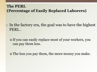 The PERL(Percentage of Easily Replaced Laborers) In the factory era, the goal was to have the highest PERL .If you can easily replace most of your workers, you can pay them less.The less you pay them, the more money you make. 