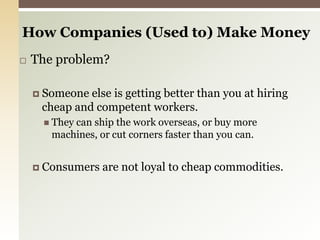 How Companies (Used to) Make Money The problem?Someone else is getting better than you at hiring cheap and competent workers.They can ship the work overseas, or buy more machines, or cut corners faster than you can.Consumers are not loyal to cheap commodities. 