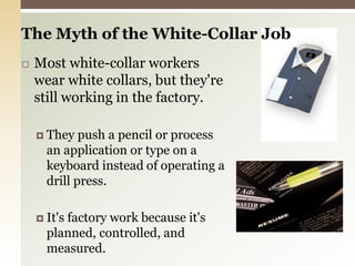 The Myth of the White-Collar Job Most white-collar workers wear white collars, but they're still working in the factory.They push a pencil or process an application or type on a keyboard instead of operating a drill press.It's factory work because it's planned, controlled, and measured.