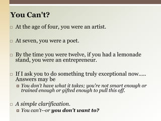 You Can't? At the age of four, you were an artist.At seven, you were a poet. By the time you were twelve, if you had a lemonade stand, you were an entrepreneur.If I ask you to do something truly exceptional now….. Answers may beYou don't have what it takes; you're not smart enough or trained enough or gifted enough to pull this off.A simple clarification.You can't--or you don't want to?