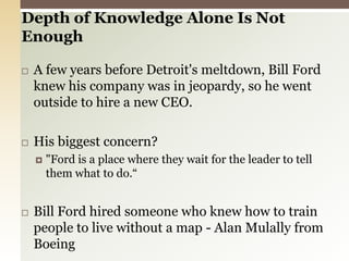 Depth of Knowledge Alone Is Not Enough A few years before Detroit's meltdown, Bill Ford knew his company was in jeopardy, so he went outside to hire a new CEO.His biggest concern?"Ford is a place where they wait for the leader to tell them what to do.“Bill Ford hired someone who knew how to train people to live without a map - Alan Mulally from Boeing 