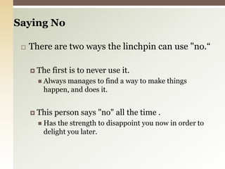 Saying No There are two ways the linchpin can use "no.“The first is to never use it.Always manages to find a way to make things happen, and does it.This person says "no" all the time .Has the strength to disappoint you now in order to delight you later.