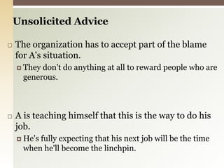 Unsolicited AdviceThe organization has to accept part of the blame for A's situation.They don't do anything at all to reward people who are generous.A is teaching himself that this is the way to do his job.He's fully expecting that his next job will be the time when he'll become the linchpin. 