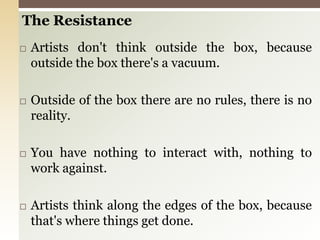 The ResistanceArtists don't think outside the box, because outside the box there's a vacuum.Outside of the box there are no rules, there is no reality.You have nothing to interact with, nothing to work against.Artists think along the edges of the box, because that's where things get done. 